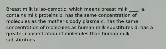 Breast milk is iso-osmotic, which means breast milk ____. a. contains milk proteins b. has the same concentration of molecules as the mother's body plasma c. has the same concentration of molecules as human milk substitutes d. has a greater concentration of molecules than human milk substitutues