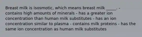 Breast milk is isosmotic, which means breast milk _____. - contains high amounts of minerals - has a greater ion concentration than human milk substitutes - has an ion concentration similar to plasma - contains milk proteins - has the same ion concentration as human milk substitutes