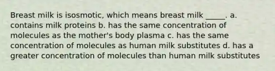 Breast milk is isosmotic, which means breast milk _____. a. contains milk proteins b. has the same concentration of molecules as the mother's body plasma c. has the same concentration of molecules as human milk substitutes d. has a greater concentration of molecules than human milk substitutes