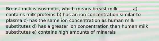 Breast milk is isosmotic, which means breast milk _____. a) contains milk proteins b) has an ion concentration similar to plasma c) has the same ion concentration as human milk substitutes d) has a greater ion concentration than human milk substitutes e) contains high amounts of minerals