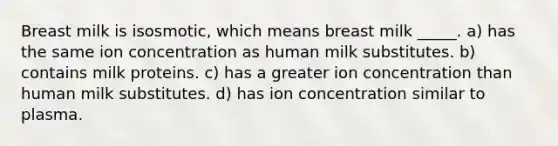 Breast milk is isosmotic, which means breast milk _____. a) has the same ion concentration as human milk substitutes. b) contains milk proteins. c) has a greater ion concentration than human milk substitutes. d) has ion concentration similar to plasma.