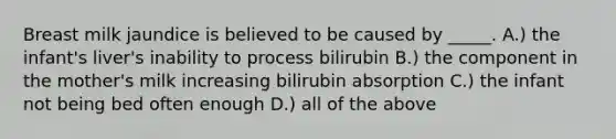 Breast milk jaundice is believed to be caused by _____. A.) the infant's liver's inability to process bilirubin B.) the component in the mother's milk increasing bilirubin absorption C.) the infant not being bed often enough D.) all of the above