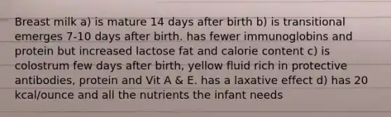 Breast milk a) is mature 14 days after birth b) is transitional emerges 7-10 days after birth. has fewer immunoglobins and protein but increased lactose fat and calorie content c) is colostrum few days after birth, yellow fluid rich in protective antibodies, protein and Vit A & E. has a laxative effect d) has 20 kcal/ounce and all the nutrients the infant needs