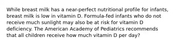 While breast milk has a near-perfect nutritional profile for infants, breast milk is low in vitamin D. Formula-fed infants who do not receive much sunlight may also be at risk for vitamin D deficiency. The American Academy of Pediatrics recommends that all children receive how much vitamin D per day?