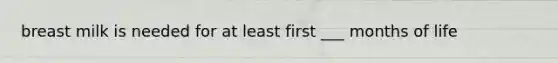 breast milk is needed for at least first ___ months of life