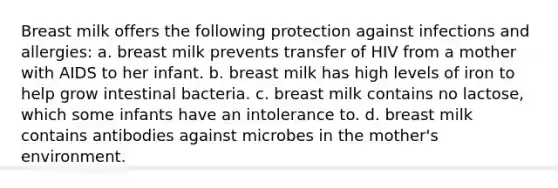 Breast milk offers the following protection against infections and allergies: a. breast milk prevents transfer of HIV from a mother with AIDS to her infant. b. breast milk has high levels of iron to help grow intestinal bacteria. c. breast milk contains no lactose, which some infants have an intolerance to. d. breast milk contains antibodies against microbes in the mother's environment.