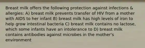 Breast milk offers the following protection against infections & allergies: A) breast milk prevents transfer of HIV from a mother with AIDS to her infant B) breast milk has high levels of iron to help grow intestinal bacteria C) breast milk contains no lactose, which some infants have an intolerance to D) breast milk contains antibodies against microbes in the mother's environment