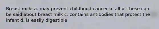 Breast milk: a. may prevent childhood cancer b. all of these can be said about breast milk c. contains antibodies that protect the infant d. is easily digestible