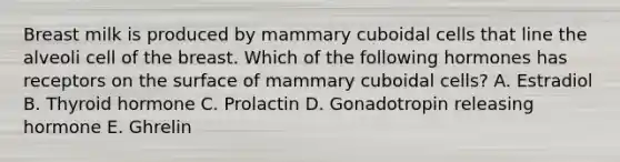 Breast milk is produced by mammary cuboidal cells that line the alveoli cell of the breast. Which of the following hormones has receptors on the surface of mammary cuboidal cells? A. Estradiol B. Thyroid hormone C. Prolactin D. Gonadotropin releasing hormone E. Ghrelin