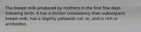 The breast milk produced by mothers in the first few days following birth. It has a thicker consistency than subsequent breast milk, has a slightly yellowish col- or, and is rich in antibodies.