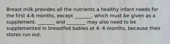 Breast milk provides all the nutrients a healthy infant needs for the first 4-6 months, except _______, which must be given as a supplement. _______ and ________ may also need to be supplemented in breastfed babies at 4- 6 months, because their stores run out.