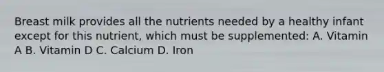 Breast milk provides all the nutrients needed by a healthy infant except for this nutrient, which must be supplemented: A. Vitamin A B. Vitamin D C. Calcium D. Iron