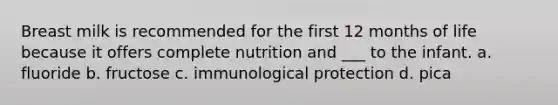 Breast milk is recommended for the first 12 months of life because it offers complete nutrition and ___ to the infant. a. fluoride b. fructose c. immunological protection d. pica