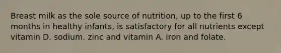 Breast milk as the sole source of nutrition, up to the first 6 months in healthy infants, is satisfactory for all nutrients except vitamin D. sodium. zinc and vitamin A. iron and folate.