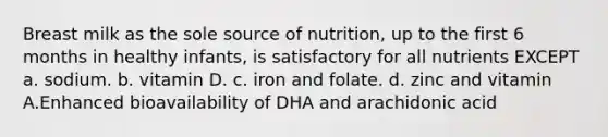 Breast milk as the sole source of nutrition, up to the first 6 months in healthy infants, is satisfactory for all nutrients EXCEPT a. sodium. b. vitamin D. c. iron and folate. d. zinc and vitamin A.Enhanced bioavailability of DHA and arachidonic acid