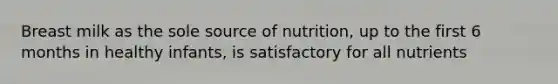 Breast milk as the sole source of nutrition, up to the first 6 months in healthy infants, is satisfactory for all nutrients