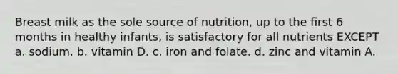 Breast milk as the sole source of nutrition, up to the first 6 months in healthy infants, is satisfactory for all nutrients EXCEPT a. sodium. b. vitamin D. c. iron and folate. d. zinc and vitamin A.