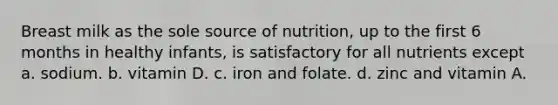 Breast milk as the sole source of nutrition, up to the first 6 months in healthy infants, is satisfactory for all nutrients except a. sodium. b. vitamin D. c. iron and folate. d. zinc and vitamin A.