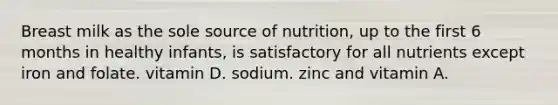 Breast milk as the sole source of nutrition, up to the first 6 months in healthy infants, is satisfactory for all nutrients except iron and folate. vitamin D. sodium. zinc and vitamin A.