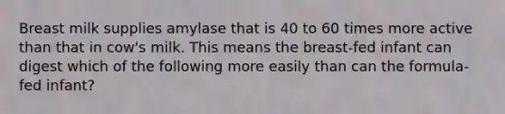 Breast milk supplies amylase that is 40 to 60 times more active than that in cow's milk. This means the breast-fed infant can digest which of the following more easily than can the formula-fed infant?