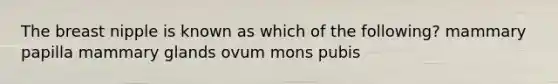 The breast nipple is known as which of the following? mammary papilla mammary glands ovum mons pubis