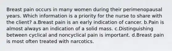 Breast pain occurs in many women during their perimenopausal years. Which information is a priority for the nurse to share with the client? a.Breast pain is an early indication of cancer. b.Pain is almost always an indication of a solid mass. c.Distinguishing between cyclical and noncyclical pain is important. d.Breast pain is most often treated with narcotics.