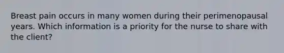 Breast pain occurs in many women during their perimenopausal years. Which information is a priority for the nurse to share with the client?