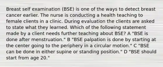 Breast self examination (BSE) is one of the ways to detect breast cancer earlier. The nurse is conducting a health teaching to female clients in a clinic. During evaluation the clients are asked to state what they learned. Which of the following statement made by a client needs further teaching about BSE? A "BSE is done after menstruation." B "BSE palpation is done by starting at the center going to the periphery in a circular motion." C "BSE can be done in either supine or standing position." D "BSE should start from age 20."