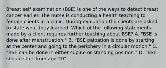 Breast self examination (BSE) is one of the ways to detect breast cancer earlier. The nurse is conducting a health teaching to female clients in a clinic. During evaluation the clients are asked to state what they learned. Which of the following statements made by a client requires further teaching about BSE? A. "BSE is done after menstruation." B. "BSE palpation is done by starting at the center and going to the periphery in a circular motion." C. "BSE can be done in either supine or standing position." D. "BSE should start from age 20"