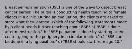 Breast self-examination (BSE) is one of the ways to detect breast cancer earlier. The nurse is conducting health teaching to female clients in a clinic. During an evaluation, the clients are asked to state what they learned. Which of the following statements made by a client needs further teaching about BSE? a) "BSE is done after menstruation." b) "BSE palpation is done by starting at the center going to the periphery in a circular motion." c) "BSE can be done in a lying position." d) "BSE should start from age 20."