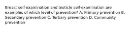 Breast self-examination and testicle self-examination are examples of which level of prevention? A. Primary prevention B. Secondary prevention C. Tertiary prevention D. Community prevention