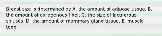 Breast size is determined by A. the amount of adipose tissue. B. the amount of collagenous fiber. C. the size of lactiferous sinuses. D. the amount of mammary gland tissue. E. muscle tone.