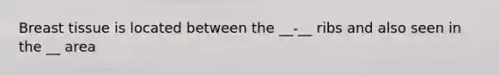 Breast tissue is located between the __-__ ribs and also seen in the __ area