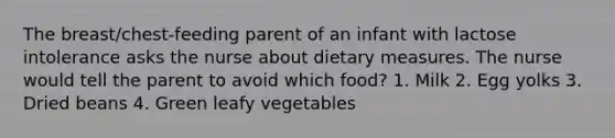 The breast/chest-feeding parent of an infant with lactose intolerance asks the nurse about dietary measures. The nurse would tell the parent to avoid which food? 1. Milk 2. Egg yolks 3. Dried beans 4. Green leafy vegetables