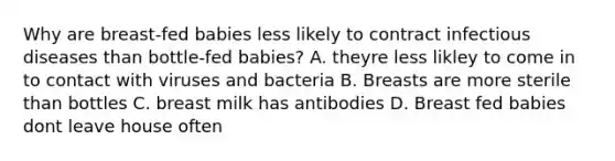 Why are breast-fed babies less likely to contract infectious diseases than bottle-fed babies? A. theyre less likley to come in to contact with viruses and bacteria B. Breasts are more sterile than bottles C. breast milk has antibodies D. Breast fed babies dont leave house often