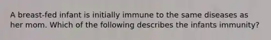 A breast-fed infant is initially immune to the same diseases as her mom. Which of the following describes the infants immunity?