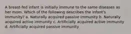 A breast-fed infant is initially immune to the same diseases as her mom. Which of the following describes the infant's immunity? a. Naturally acquired passive immunity b. Naturally acquired active immunity c. Artificially acquired active immunity d. Artificially acquired passive immunity