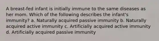 A breast-fed infant is initially immune to the same diseases as her mom. Which of the following describes the infant's immunity? a. Naturally acquired passive immunity b. Naturally acquired active immunity c. Artificially acquired active immunity d. Artificially acquired passive immunity