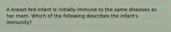 A breast-fed infant is initially immune to the same diseases as her mom. Which of the following describes the infant's immunity?