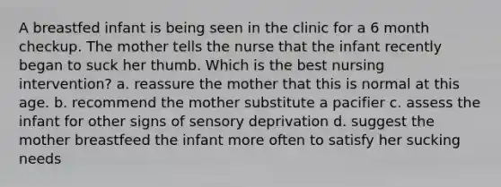 A breastfed infant is being seen in the clinic for a 6 month checkup. The mother tells the nurse that the infant recently began to suck her thumb. Which is the best nursing intervention? a. reassure the mother that this is normal at this age. b. recommend the mother substitute a pacifier c. assess the infant for other signs of sensory deprivation d. suggest the mother breastfeed the infant more often to satisfy her sucking needs