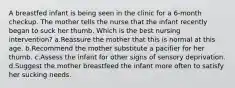 A breastfed infant is being seen in the clinic for a 6-month checkup. The mother tells the nurse that the infant recently began to suck her thumb. Which is the best nursing intervention? a.Reassure the mother that this is normal at this age. b.Recommend the mother substitute a pacifier for her thumb. c.Assess the infant for other signs of sensory deprivation. d.Suggest the mother breastfeed the infant more often to satisfy her sucking needs.