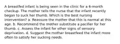 A breastfed infant is being seen in the clinic for a 6-month checkup. The mother tells the nurse that the infant recently began to suck her thumb. Which is the best nursing intervention? a. Reassure the mother that this is normal at this age. b. Recommend the mother substitute a pacifier for her thumb. c. Assess the infant for other signs of sensory deprivation. d. Suggest the mother breastfeed the infant more often to satisfy her sucking needs.