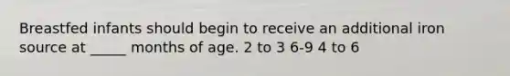 Breastfed infants should begin to receive an additional iron source at _____ months of age. 2 to 3 6-9 4 to 6