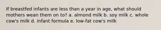 If breastfed infants are less than a year in age, what should mothers wean them on to? a. almond milk b. soy milk c. whole cow's milk d. infant formula e. low-fat cow's milk