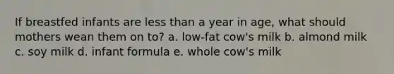 If breastfed infants are less than a year in age, what should mothers wean them on to? a. low-fat cow's milk b. almond milk c. soy milk d. infant formula e. whole cow's milk