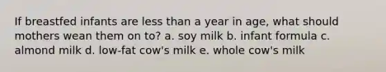 If breastfed infants are less than a year in age, what should mothers wean them on to? a. soy milk b. infant formula c. almond milk d. low-fat cow's milk e. whole cow's milk