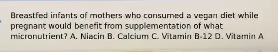 Breastfed infants of mothers who consumed a vegan diet while pregnant would benefit from supplementation of what micronutrient? A. Niacin B. Calcium C. Vitamin B-12 D. Vitamin A