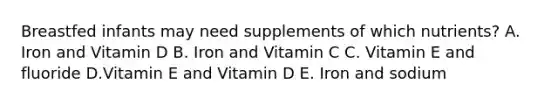 Breastfed infants may need supplements of which nutrients? A. Iron and Vitamin D B. Iron and Vitamin C C. Vitamin E and fluoride D.Vitamin E and Vitamin D E. Iron and sodium