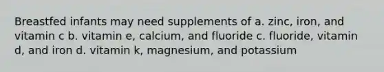 Breastfed infants may need supplements of a. zinc, iron, and vitamin c b. vitamin e, calcium, and fluoride c. fluoride, vitamin d, and iron d. vitamin k, magnesium, and potassium