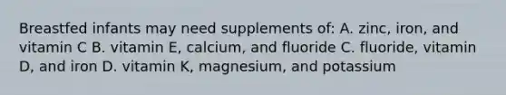 Breastfed infants may need supplements of: A. zinc, iron, and vitamin C B. vitamin E, calcium, and fluoride C. fluoride, vitamin D, and iron D. vitamin K, magnesium, and potassium